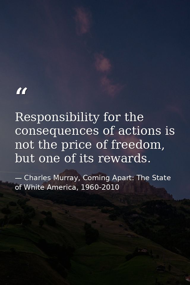 Responsibility for the consequences of actions is not the price of freedom, but one of its rewards. — Charles Murray, Coming Apart: The State of White America, 1960-2010
