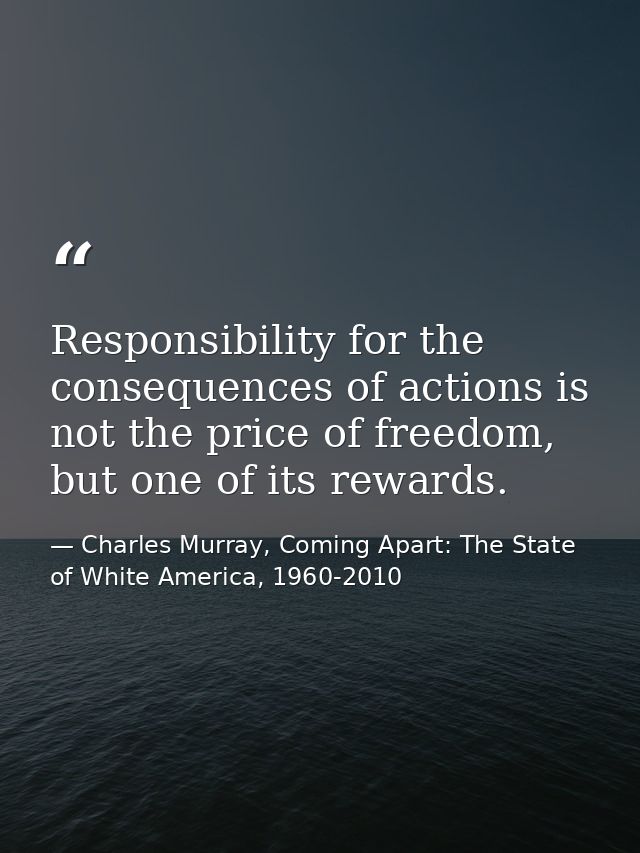 Responsibility for the consequences of actions is not the price of freedom, but one of its rewards. — Charles Murray, Coming Apart: The State of White America, 1960-2010