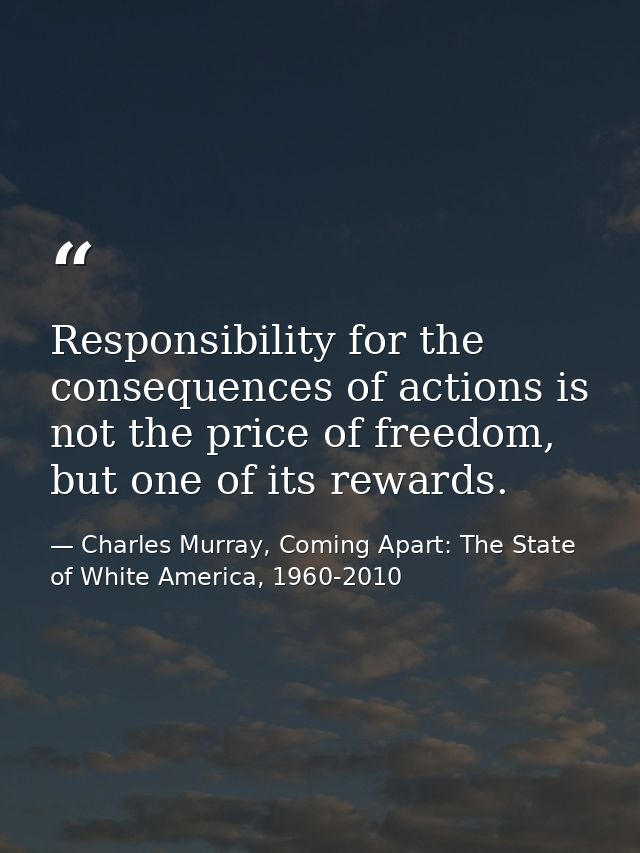 Responsibility for the consequences of actions is not the price of freedom, but one of its rewards. — Charles Murray, Coming Apart: The State of White America, 1960-2010
