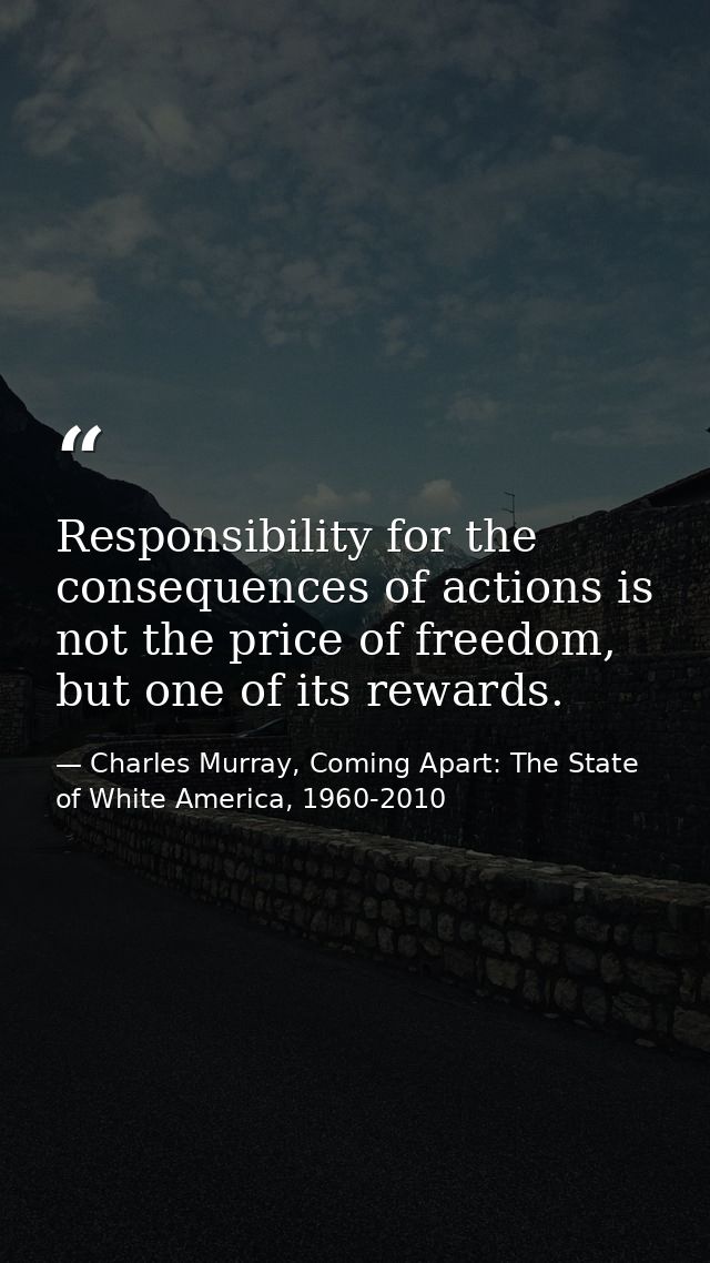 Responsibility for the consequences of actions is not the price of freedom, but one of its rewards. — Charles Murray, Coming Apart: The State of White America, 1960-2010