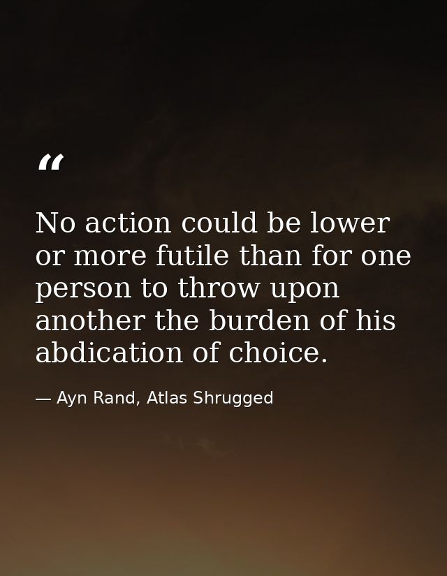 No action could be lower or more futile than for one person to throw upon another the burden of his abdication of choice — Ayn Rand, Atlas Shrugged