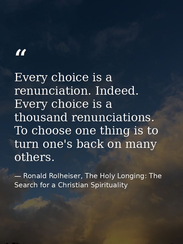 Every choice is a renunciation. Indeed. Every choice is a thousand renunciations. To choose one thing is to turn one's b — Ronald Rolheiser, The Holy Longing: The Search for a Christian Spirituality