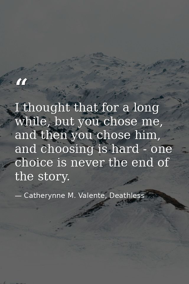 I thought that for a long while, but you chose me, and then you chose him, and choosing is hard - one choice is never th — Catherynne M. Valente, Deathless