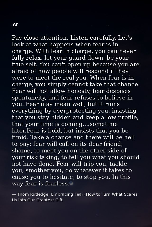 Pay close attention. Listen carefully. Let's look at what happens when fear is in charge. With fear in charge, you can n — Thom Rutledge, Embracing Fear: How to Turn What Scares Us into Our Greatest Gift