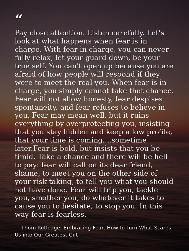 Pay close attention. Listen carefully. Let's look at what happens when fear is in charge. With fear in charge, you can n — Thom Rutledge, Embracing Fear: How to Turn What Scares Us into Our Greatest Gift