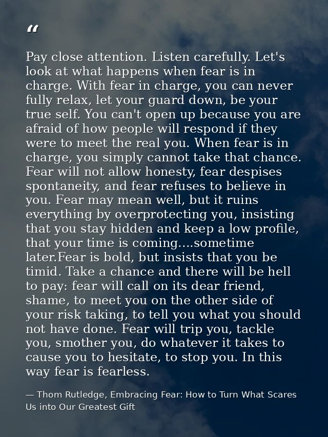 Pay close attention. Listen carefully. Let's look at what happens when fear is in charge. With fear in charge, you can n — Thom Rutledge, Embracing Fear: How to Turn What Scares Us into Our Greatest Gift