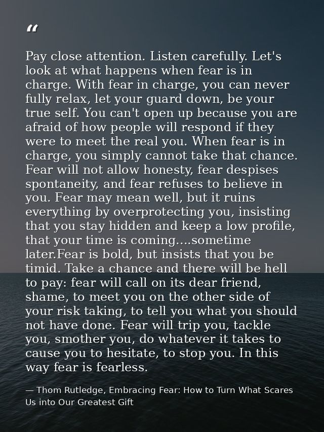 Pay close attention. Listen carefully. Let's look at what happens when fear is in charge. With fear in charge, you can n — Thom Rutledge, Embracing Fear: How to Turn What Scares Us into Our Greatest Gift