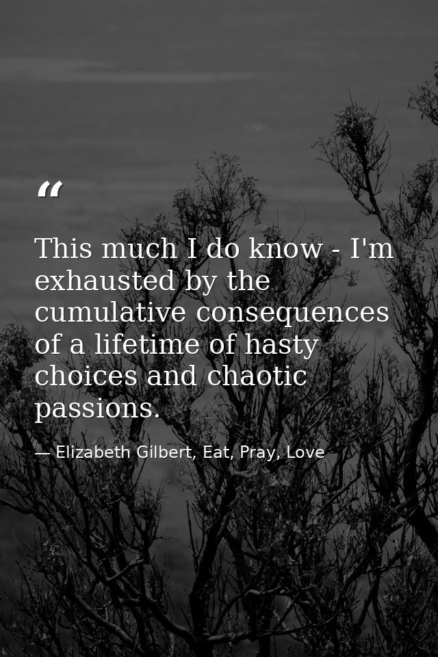 This much I do know - I'm exhausted by the cumulative consequences of a lifetime of hasty choices and chaotic passions. — Elizabeth Gilbert, Eat, Pray, Love