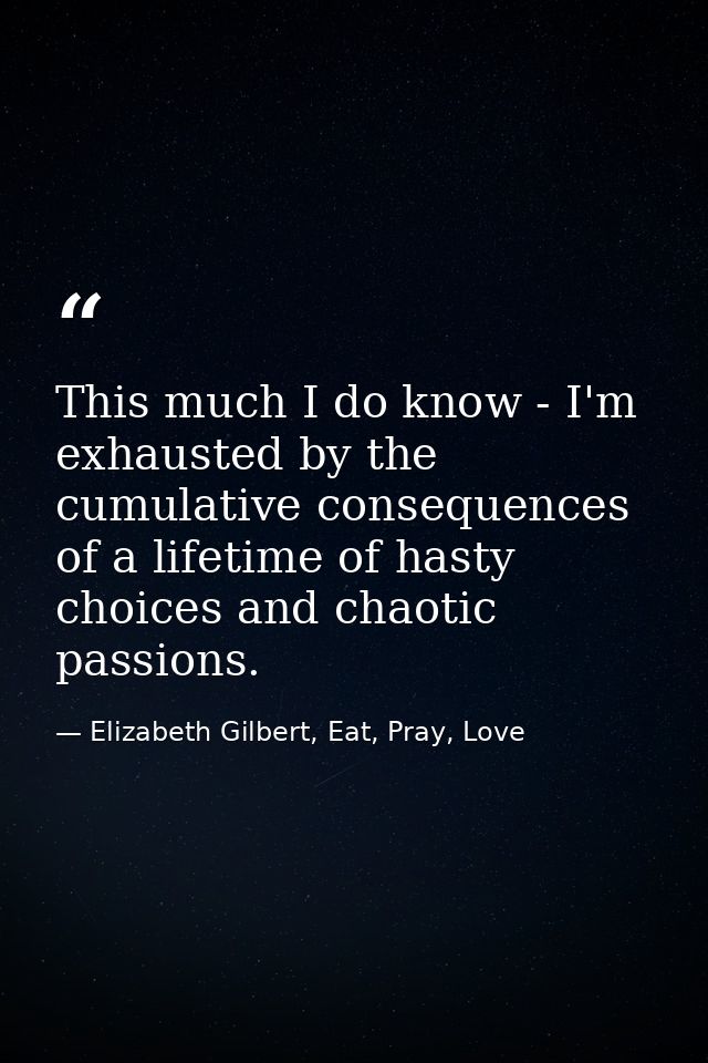 This much I do know - I'm exhausted by the cumulative consequences of a lifetime of hasty choices and chaotic passions. — Elizabeth Gilbert, Eat, Pray, Love