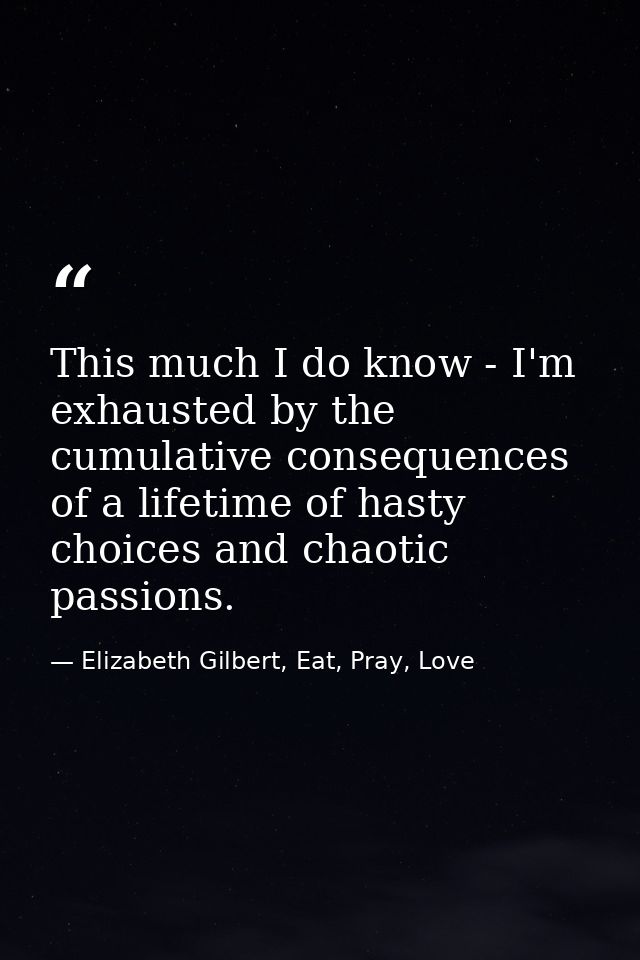 This much I do know - I'm exhausted by the cumulative consequences of a lifetime of hasty choices and chaotic passions. — Elizabeth Gilbert, Eat, Pray, Love