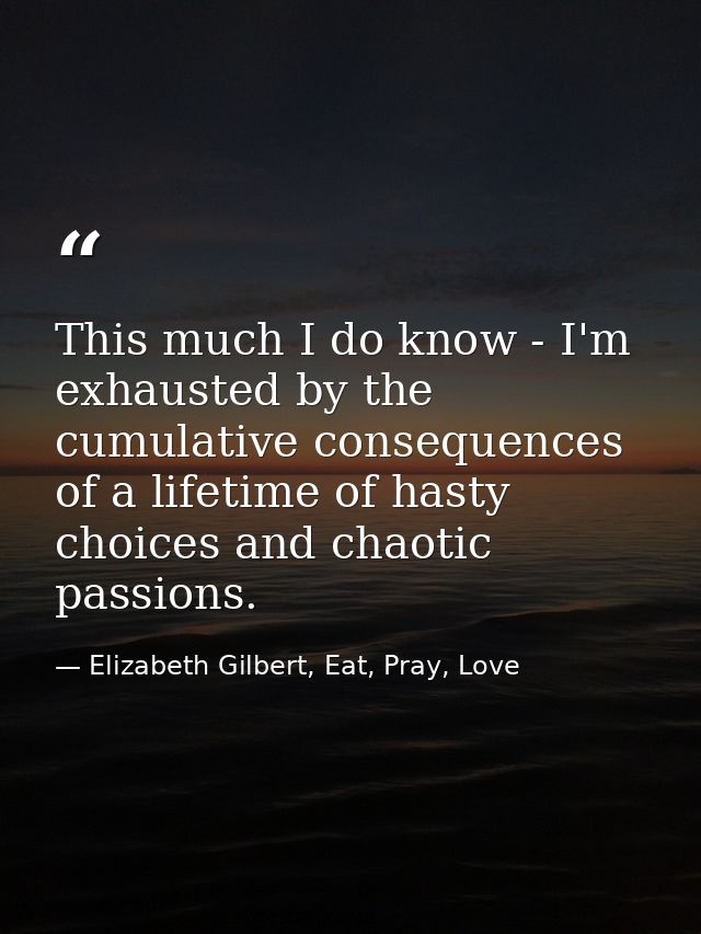 This much I do know - I'm exhausted by the cumulative consequences of a lifetime of hasty choices and chaotic passions. — Elizabeth Gilbert, Eat, Pray, Love