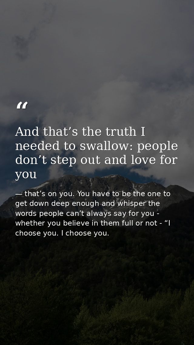 And that’s the truth I needed to swallow: people don’t step out and love for you — that’s on you. You have to be the one to get down deep enough and whisper the words people can’t always say for you - whether you believe in them full or not - “I choose you. I choose you.