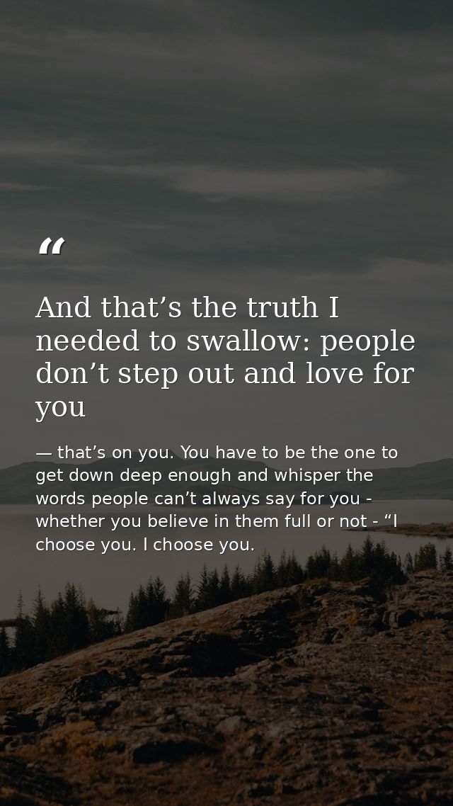 And that’s the truth I needed to swallow: people don’t step out and love for you — that’s on you. You have to be the one to get down deep enough and whisper the words people can’t always say for you - whether you believe in them full or not - “I choose you. I choose you.