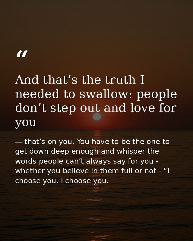 And that’s the truth I needed to swallow: people don’t step out and love for you — that’s on you. You have to be the one to get down deep enough and whisper the words people can’t always say for you - whether you believe in them full or not - “I choose you. I choose you.