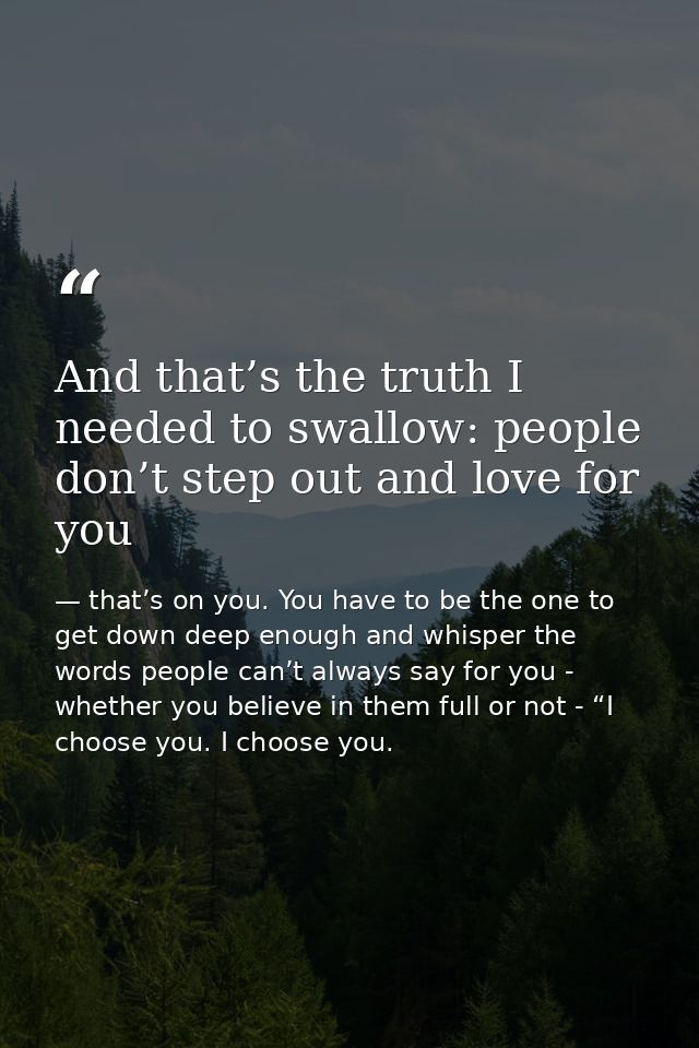 And that’s the truth I needed to swallow: people don’t step out and love for you — that’s on you. You have to be the one to get down deep enough and whisper the words people can’t always say for you - whether you believe in them full or not - “I choose you. I choose you.