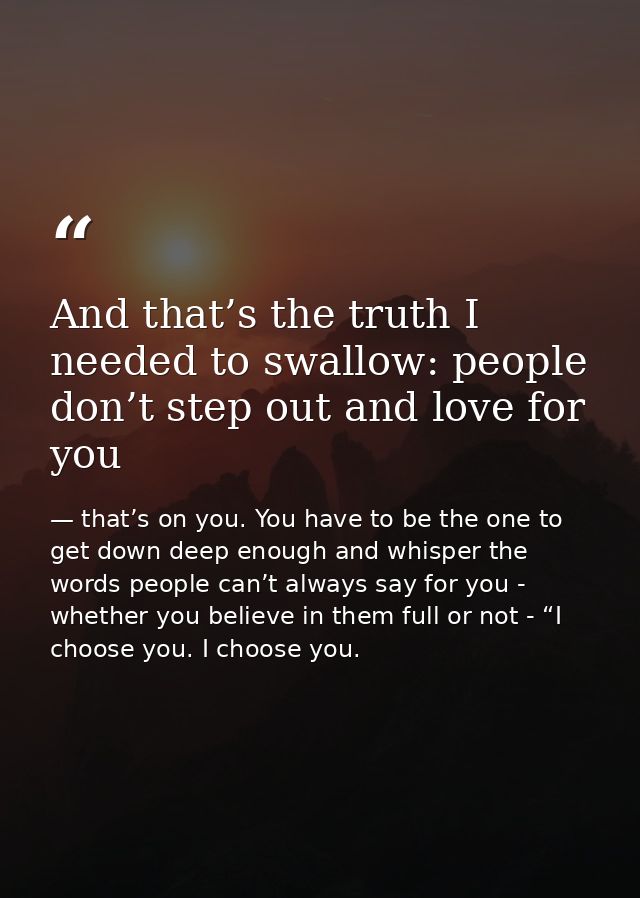 And that’s the truth I needed to swallow: people don’t step out and love for you — that’s on you. You have to be the one to get down deep enough and whisper the words people can’t always say for you - whether you believe in them full or not - “I choose you. I choose you.