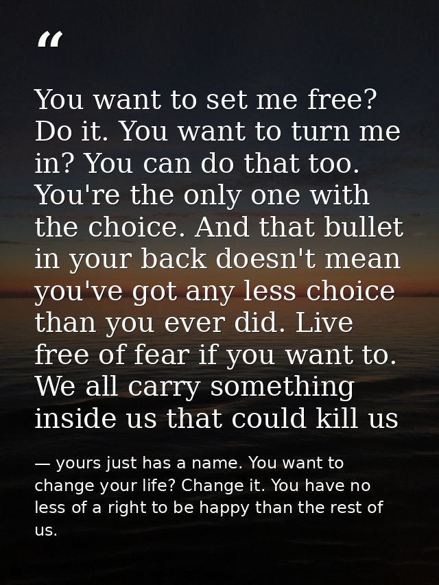 You want to set me free? Do it. You want to turn me in? You can do that too. You're the only one with the choice. And th — yours just has a name. You want to change your life? Change it. You have no less of a right to be happy than the rest of us.