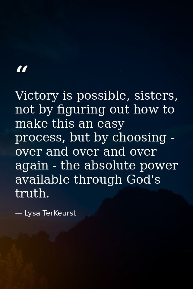 Victory is possible, sisters, not by figuring out how to make this an easy process, but by choosing - over and over and  — Lysa TerKeurst