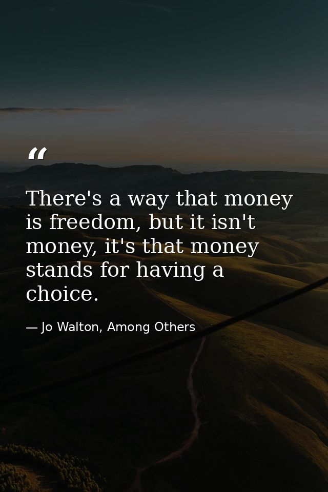 There's a way that money is freedom, but it isn't money, it's that money stands for having a choice. — Jo Walton, Among Others