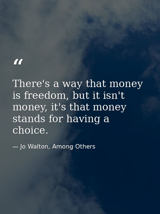 There's a way that money is freedom, but it isn't money, it's that money stands for having a choice. — Jo Walton, Among Others