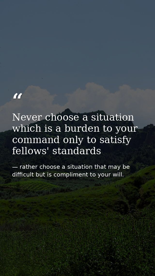 Never choose a situation which is a burden to your command only to satisfy fellows' standards — rather choose a situation that may be difficult but is compliment to your will.