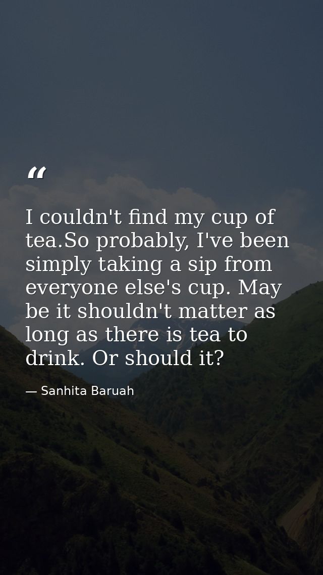 I couldn't find my cup of tea.So probably, I've been simply taking a sip from everyone else's cup. May be it shouldn't m — Sanhita Baruah