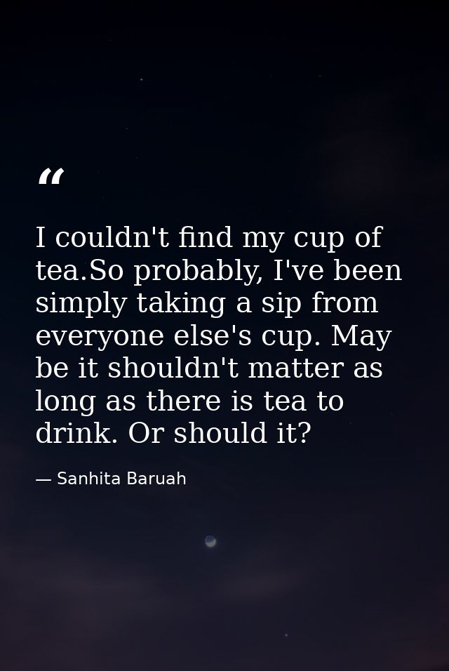 I couldn't find my cup of tea.So probably, I've been simply taking a sip from everyone else's cup. May be it shouldn't m — Sanhita Baruah