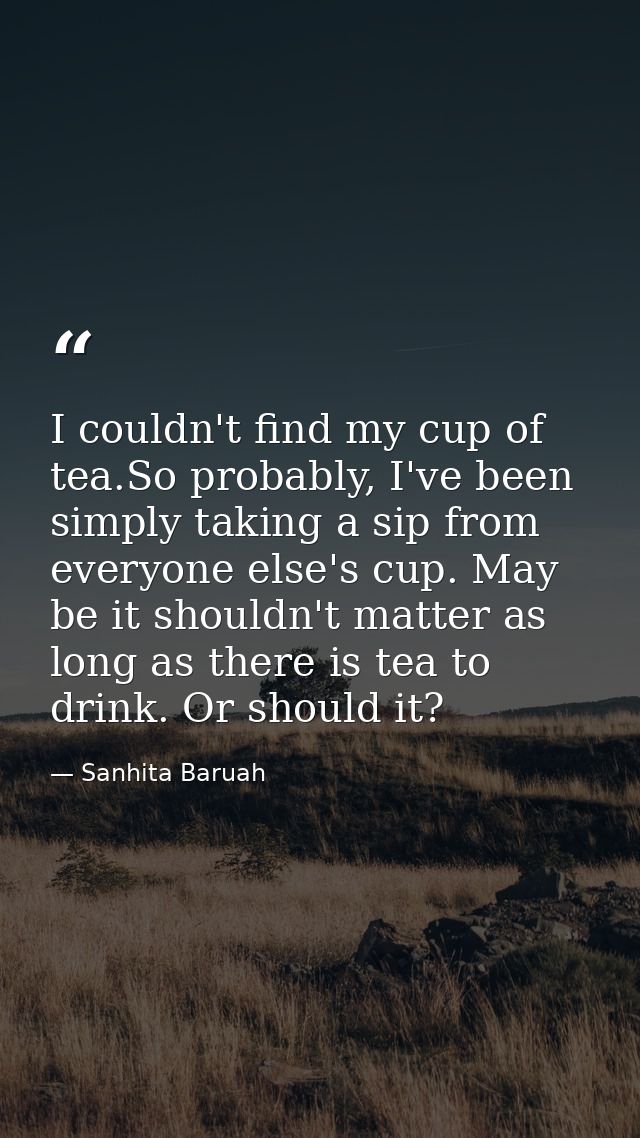 I couldn't find my cup of tea.So probably, I've been simply taking a sip from everyone else's cup. May be it shouldn't m — Sanhita Baruah