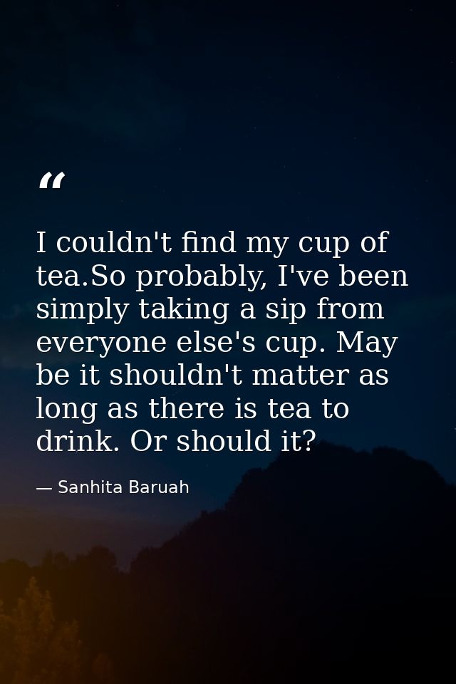 I couldn't find my cup of tea.So probably, I've been simply taking a sip from everyone else's cup. May be it shouldn't m — Sanhita Baruah
