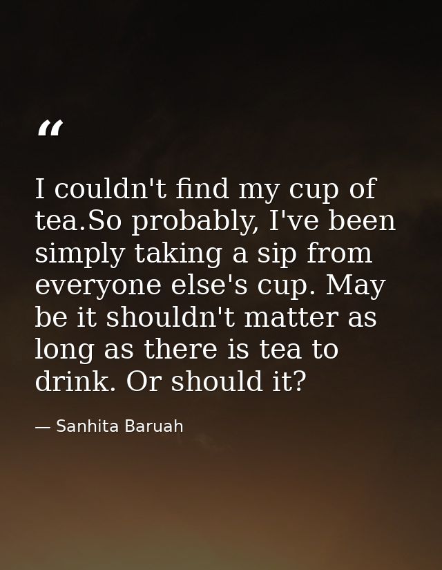 I couldn't find my cup of tea.So probably, I've been simply taking a sip from everyone else's cup. May be it shouldn't m — Sanhita Baruah