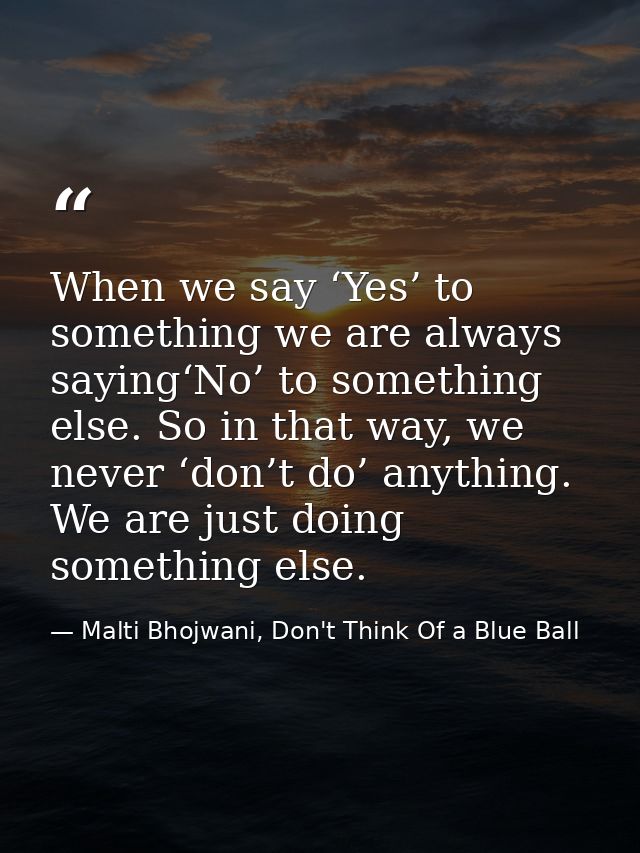 When we say ‘Yes’ to something we are always saying‘No’ to something else. So in that way, we never ‘don’t do’ anything. — Malti Bhojwani, Don't Think Of a Blue Ball
