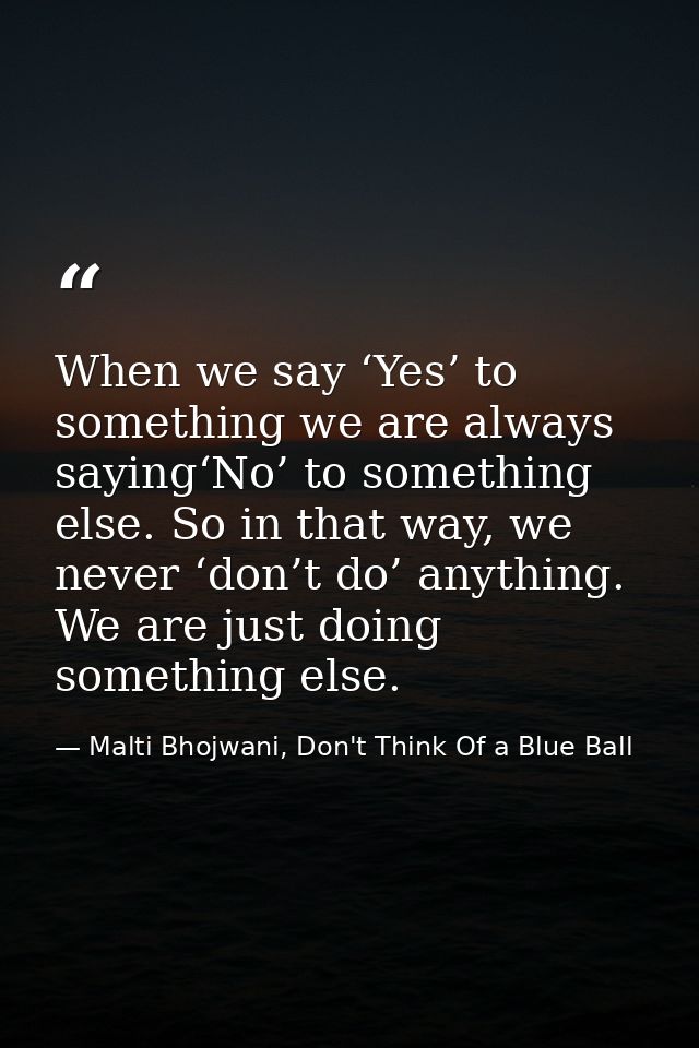 When we say ‘Yes’ to something we are always saying‘No’ to something else. So in that way, we never ‘don’t do’ anything. — Malti Bhojwani, Don't Think Of a Blue Ball