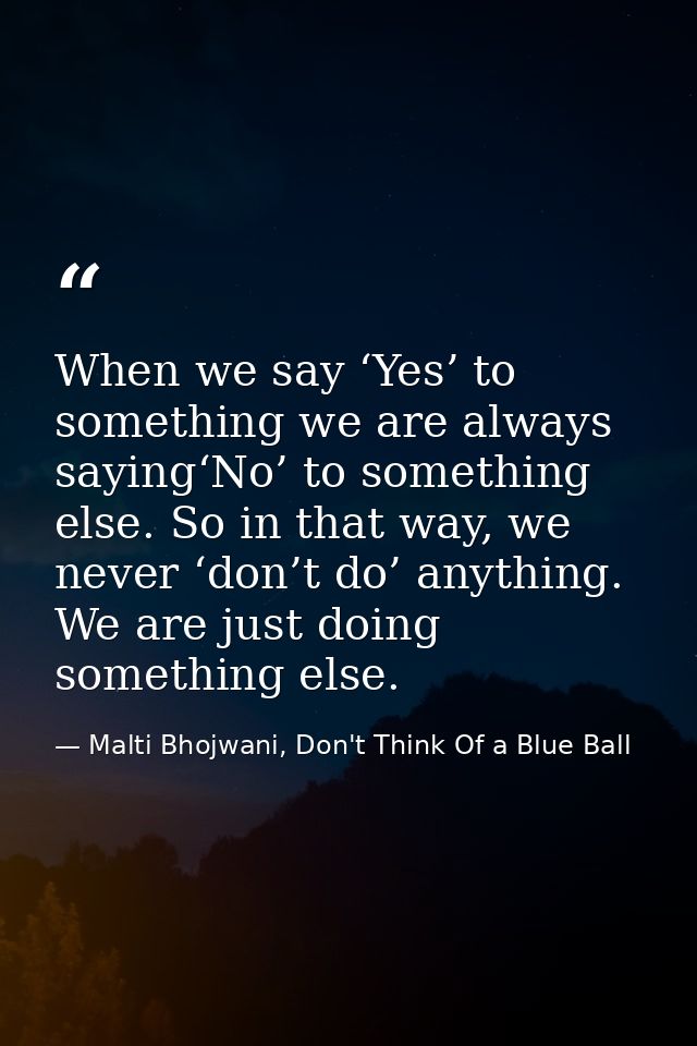 When we say ‘Yes’ to something we are always saying‘No’ to something else. So in that way, we never ‘don’t do’ anything. — Malti Bhojwani, Don't Think Of a Blue Ball