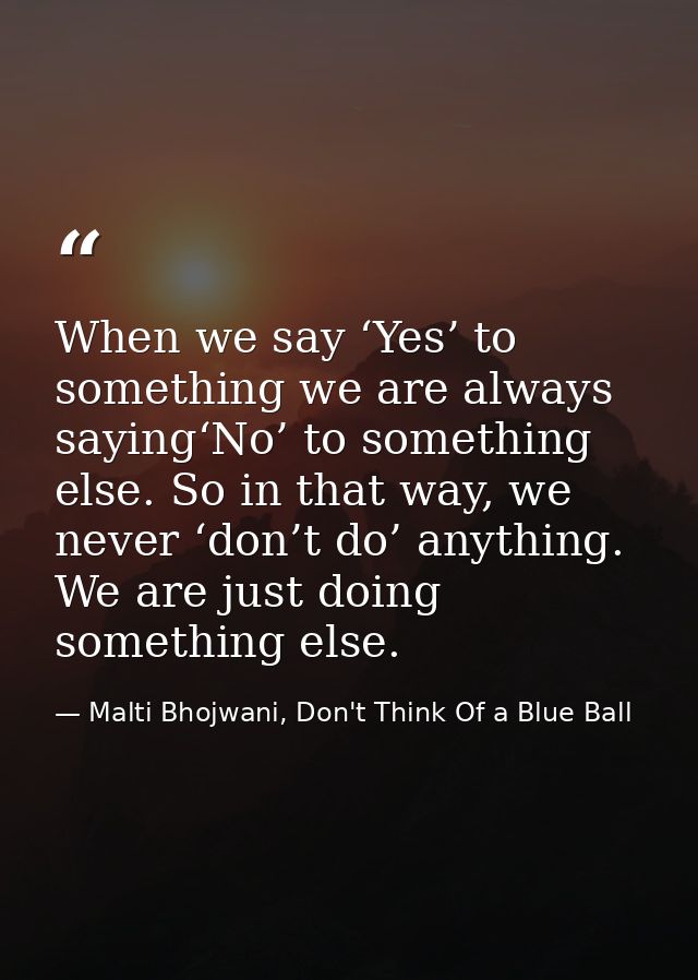 When we say ‘Yes’ to something we are always saying‘No’ to something else. So in that way, we never ‘don’t do’ anything. — Malti Bhojwani, Don't Think Of a Blue Ball