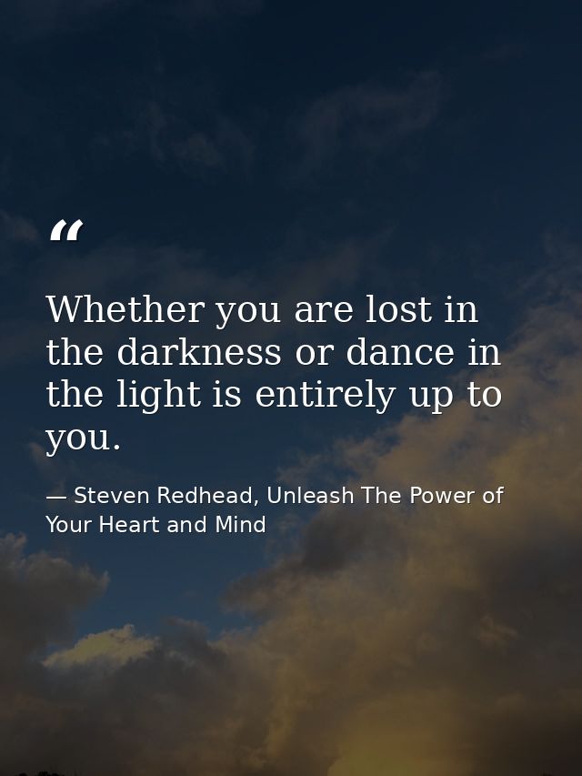 Whether you are lost in the darkness or dance in the light is entirely up to you. — Steven Redhead, Unleash The Power of Your Heart and Mind