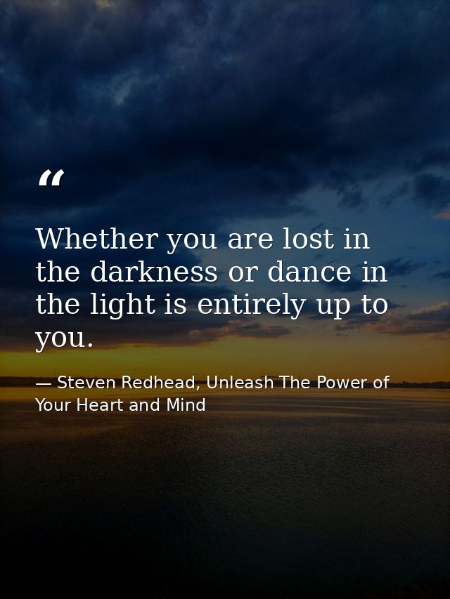 Whether you are lost in the darkness or dance in the light is entirely up to you. — Steven Redhead, Unleash The Power of Your Heart and Mind