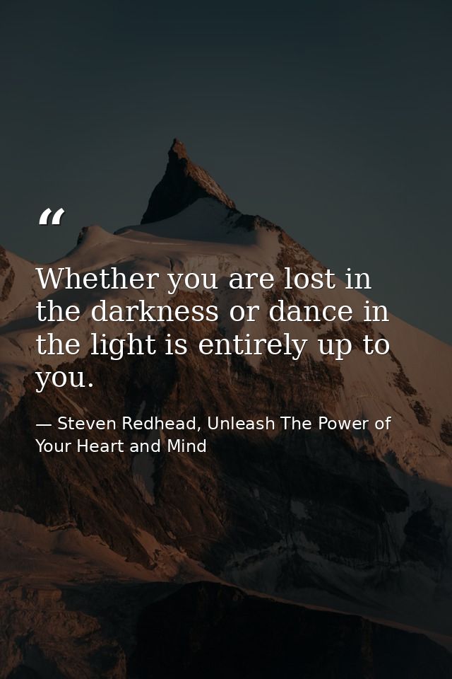 Whether you are lost in the darkness or dance in the light is entirely up to you. — Steven Redhead, Unleash The Power of Your Heart and Mind
