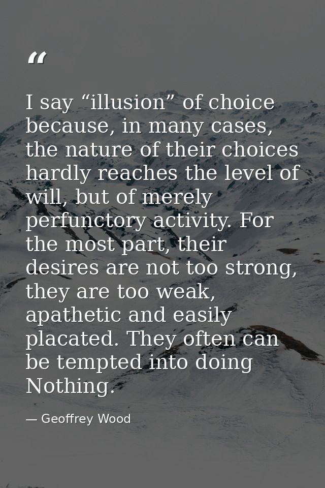 I say “illusion” of choice because, in many cases, the nature of their choices hardly reaches the level of will, but of  — Geoffrey Wood
