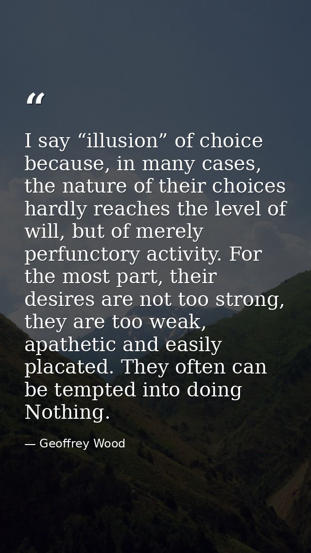 I say “illusion” of choice because, in many cases, the nature of their choices hardly reaches the level of will, but of  — Geoffrey Wood