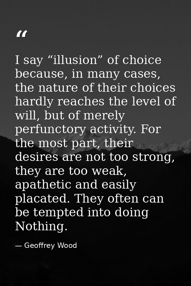 I say “illusion” of choice because, in many cases, the nature of their choices hardly reaches the level of will, but of  — Geoffrey Wood