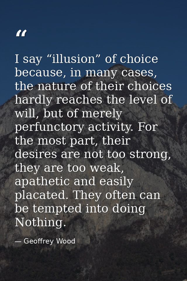 I say “illusion” of choice because, in many cases, the nature of their choices hardly reaches the level of will, but of  — Geoffrey Wood