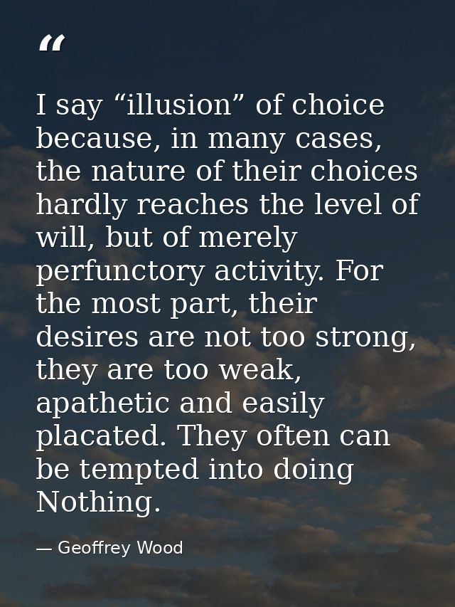 I say “illusion” of choice because, in many cases, the nature of their choices hardly reaches the level of will, but of  — Geoffrey Wood