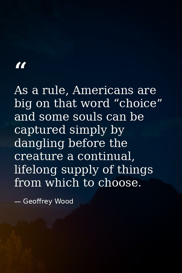 As a rule, Americans are big on that word “choice” and some souls can be captured simply by dangling before the creature — Geoffrey Wood