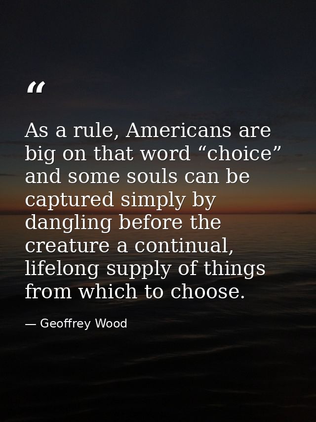 As a rule, Americans are big on that word “choice” and some souls can be captured simply by dangling before the creature — Geoffrey Wood