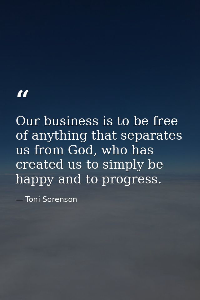 Our business is to be free of anything that separates us from God, who has created us to simply be happy and to progress — Toni Sorenson