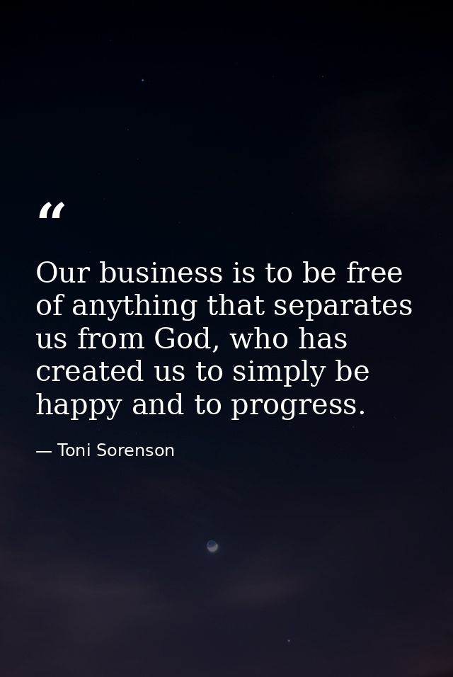 Our business is to be free of anything that separates us from God, who has created us to simply be happy and to progress — Toni Sorenson