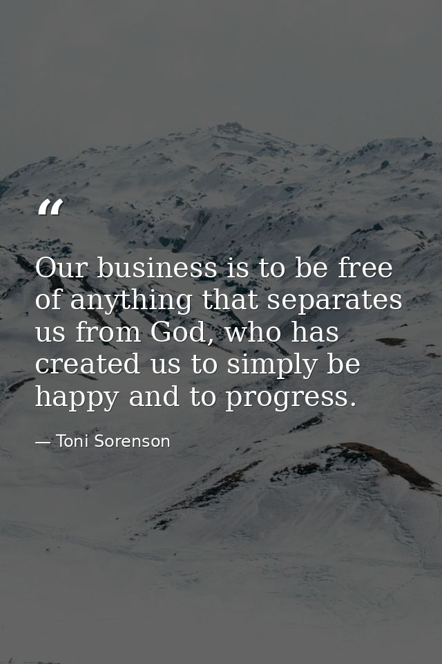 Our business is to be free of anything that separates us from God, who has created us to simply be happy and to progress — Toni Sorenson