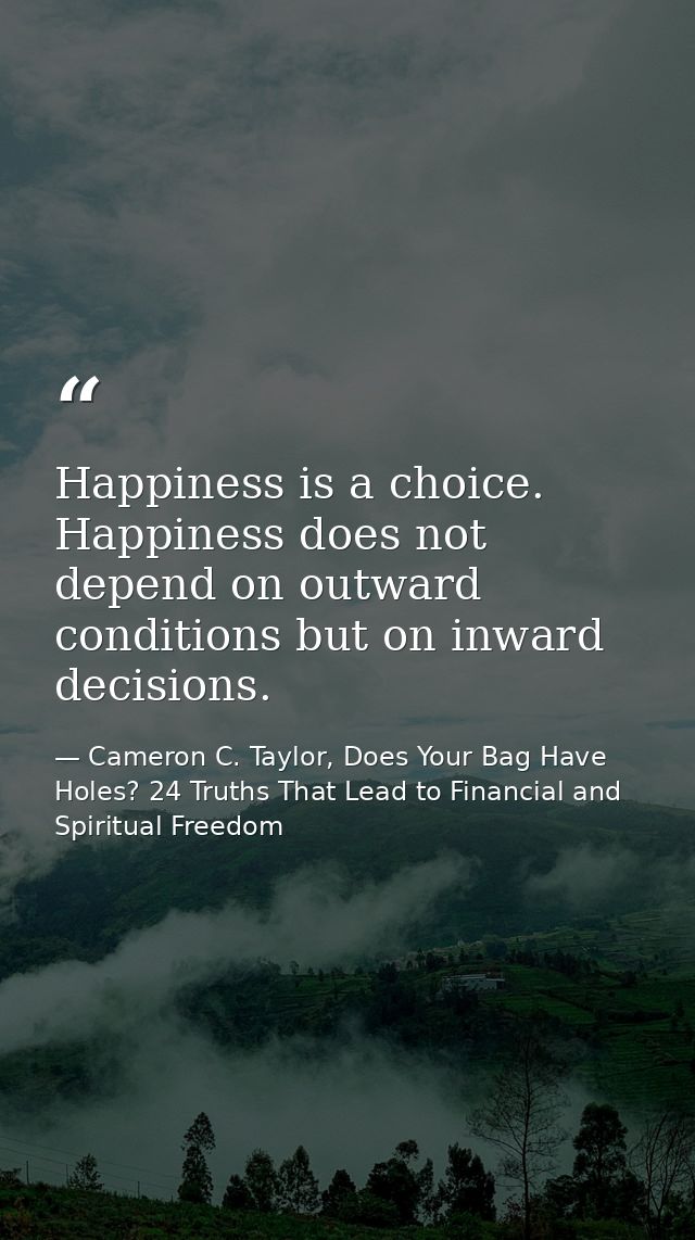 Happiness is a choice. Happiness does not depend on outward conditions but on inward decisions. — Cameron C. Taylor, Does Your Bag Have Holes? 24 Truths That Lead to Financial and Spiritual Freedom