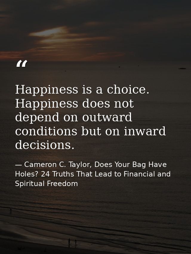 Happiness is a choice. Happiness does not depend on outward conditions but on inward decisions. — Cameron C. Taylor, Does Your Bag Have Holes? 24 Truths That Lead to Financial and Spiritual Freedom