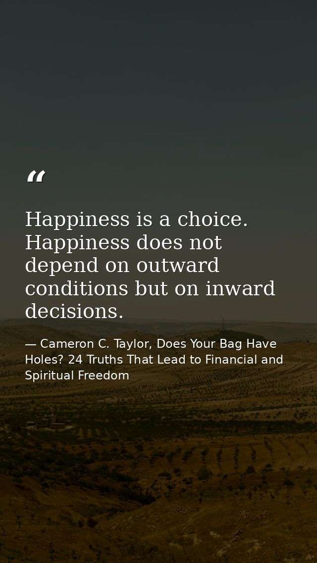 Happiness is a choice. Happiness does not depend on outward conditions but on inward decisions. — Cameron C. Taylor, Does Your Bag Have Holes? 24 Truths That Lead to Financial and Spiritual Freedom